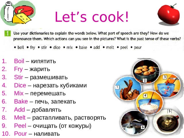 Let’s cook! Boil – кипятить Fry – жарить Stir – размешивать Dice – нарезать кубиками Mix – перемешать Bake – печь, запекать Add – добавлять Melt – растапливать, растворять Peel – очищать (от кожуры) Pour – наливать 