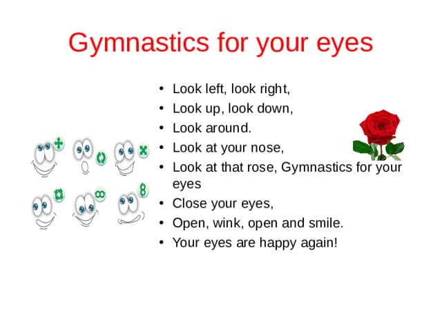 Gymnastics for your eyes Look left, look right, Look up, look down, Look around. Look at your nose, Look at that rose, Gymnastics for your eyes Close your eyes, Open, wink, оpen and smile. Your eyes are happy again!  