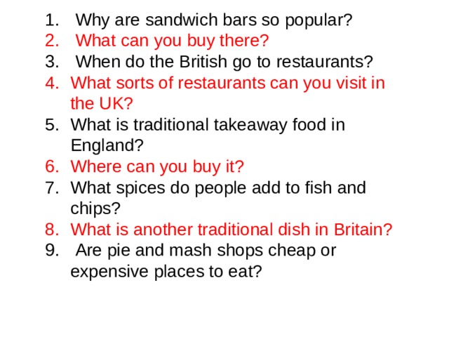  Why are sandwich bars so popular?  What can you buy there?  When do the British go to restaurants? What sorts of restaurants can you visit in the UK? What is traditional takeaway food in England? Where can you buy it? What spices do people add to fish and chips? What is another traditional dish in Britain?  Are pie and mash shops cheap or expensive places to eat? 
