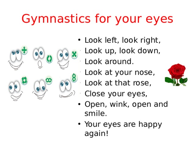 Gymnastics for your eyes Look left, look right, Look up, look down, Look around. Look at your nose, Look at that rose, Close your eyes, Open, wink, оpen and smile. Your eyes are happy again! 