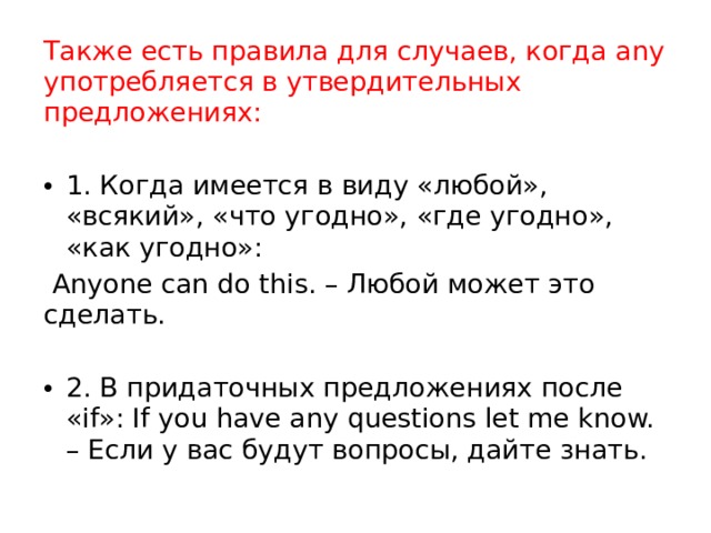 Также есть правила для случаев, когда any употребляется в утвердительных предложениях: 1. Когда имеется в виду «любой», «всякий», «что угодно», «где угодно», «как угодно»:  Anyone can do this. – Любой может это сделать. 2. В придаточных предложениях после «if»: If you have any questions let me know. – Если у вас будут вопросы, дайте знать. 
