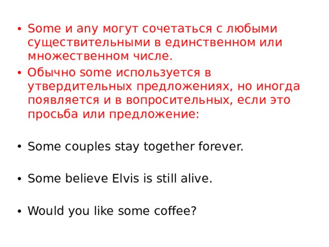 Some и any могут сочетаться с любыми существительными в единственном или множественном числе. Обычно some используется в утвердительных предложениях, но иногда появляется и в вопросительных, если это просьба или предложение: Some couples stay together forever. Some believe Elvis is still alive. Would you like some coffee? 