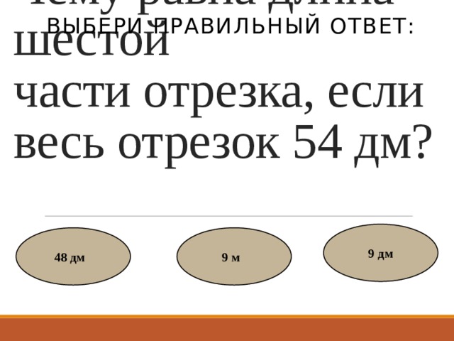 Выбери правильный ответ: Чему равна длина шестой части отрезка, если весь отрезок 54 дм? 9 дм 48 дм   9 м   