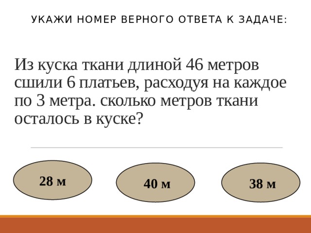 Укажи номер верного ответа к задаче: Из куска ткани длиной 46 метров сшили 6 платьев, расходуя на каждое по 3 метра. сколько метров ткани осталось в куске? 28 м  40 м  38 м 