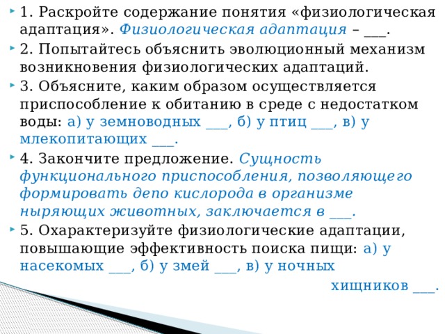 1. Раскройте содержание понятия «физиологическая адаптация». Физиологическая адаптация – ___. 2. Попытайтесь объяснить эволюционный механизм возникновения физиологических адаптаций. 3. Объясните, каким образом осуществляется приспособление к обитанию в среде с недостатком воды: а) у земноводных ___, б) у птиц ___, в) у млекопитающих ___. 4. Закончите предложение. Сущность функционального приспособления, позволяющего формировать депо кислорода в организме ныряющих животных, заключается в ___. 5. Охарактеризуйте физиологические адаптации, повышающие эффективность поиска пищи: а) у насекомых ___, б) у змей ___, в) у ночных  хищников ___. 