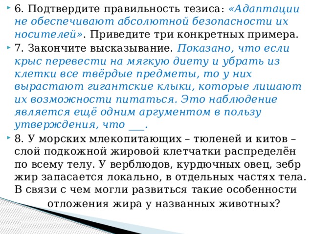 6. Подтвердите правильность тезиса: «Адаптации не обеспечивают абсолютной безопасности их носителей» . Приведите три конкретных примера. 7. Закончите высказывание. Показано, что если крыс перевести на мягкую диету и убрать из клетки все твёрдые предметы, то у них вырастают гигантские клыки, которые лишают их возможности питаться. Это наблюдение является ещё одним аргументом в пользу утверждения, что ___. 8. У морских млекопитающих – тюленей и китов – слой подкожной жировой клетчатки распределён по всему телу. У верблюдов, курдючных овец, зебр жир запасается локально, в отдельных частях тела. В связи с чем могли развиться такие особенности  отложения жира у названных животных? 