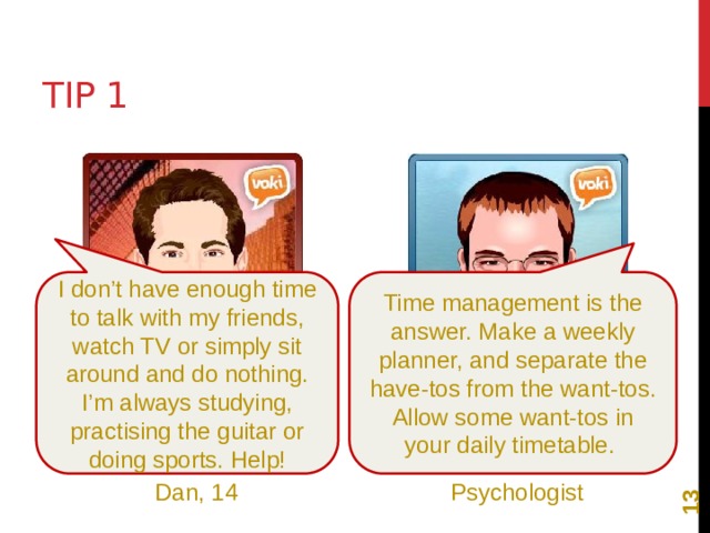 12 Tip 1 I don’t have enough time to talk with my friends, watch TV or simply sit around and do nothing. I’m always studying, practising the guitar or doing sports. Help! Time management is the answer. Make a weekly planner, and separate the have-tos from the want-tos. Allow some want-tos in your daily timetable. Dan, 14 Psychologist 