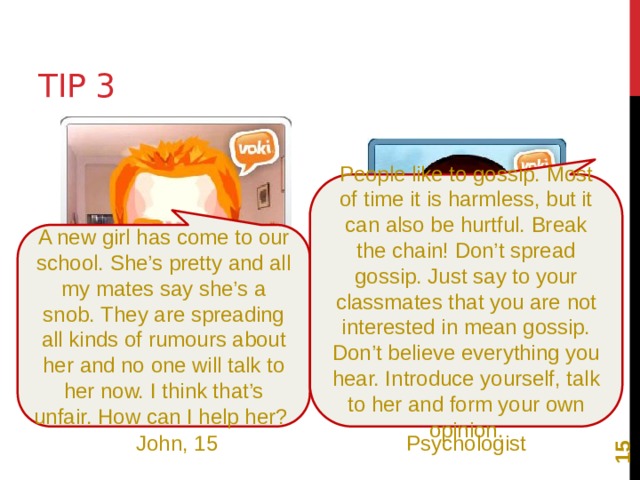 12 Tip 3 People like to gossip. Most of time it is harmless, but it can also be hurtful. Break the chain! Don’t spread gossip. Just say to your classmates that you are not interested in mean gossip. Don’t believe everything you hear. Introduce yourself, talk to her and form your own opinion. A new girl has come to our school. She’s pretty and all my mates say she’s a snob. They are spreading all kinds of rumours about her and no one will talk to her now. I think that’s unfair. How can I help her? John, 15 Psychologist 