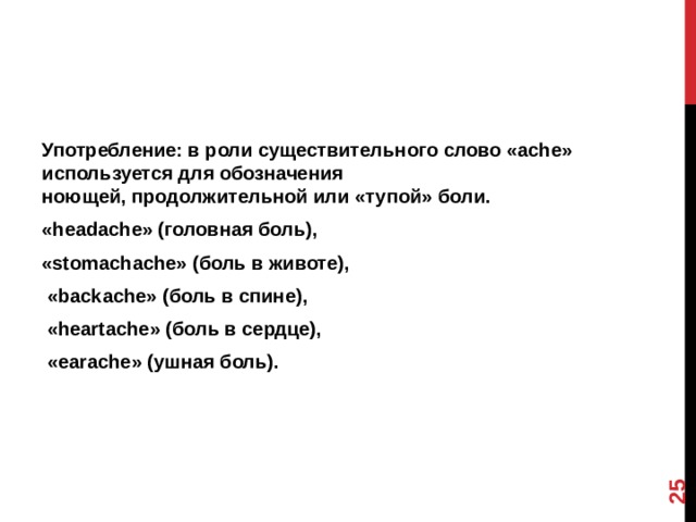 12 Употребление: в роли существительного слово «ache» используется для обозначения ноющей, продолжительной или «тупой» боли. «headache» (головная боль), «stomachache» (боль в животе),  «backache» (боль в спине),  «heartache» (боль в сердце),  «earache» (ушная боль).  