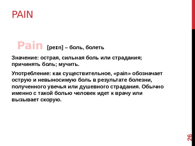12 Pain      Pain [peɪn] – боль, болеть Значение: острая, сильная боль или страдания; причинять боль; мучить. Употребление: как существительное, «pain» обозначает острую и невыносимую боль в результате болезни, полученного увечья или душевного страдания. Обычно именно с такой болью человек идет к врачу или вызывает скорую.  