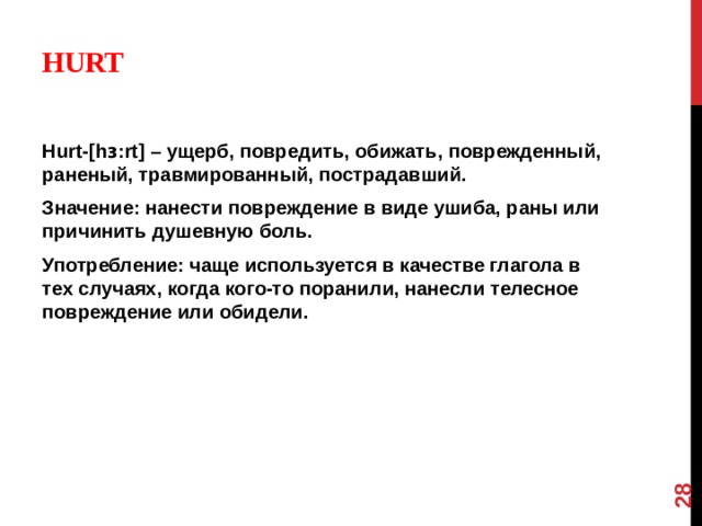 12 Hurt   Hurt-[hɜ:rt] – ущерб, повредить, обижать, поврежденный, раненый, травмированный, пострадавший. Значение: нанести повреждение в виде ушиба, раны или причинить душевную боль. Употребление: чаще используется в качестве глагола в тех случаях, когда кого-то поранили, нанесли телесное повреждение или обидели.  