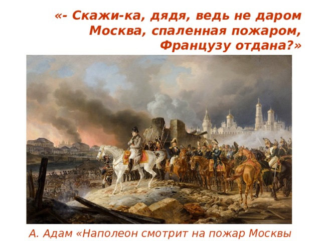 «- Скажи-ка, дядя, ведь не даром  Москва, спаленная пожаром,  Французу отдана?» А. Адам «Наполеон смотрит на пожар Москвы 