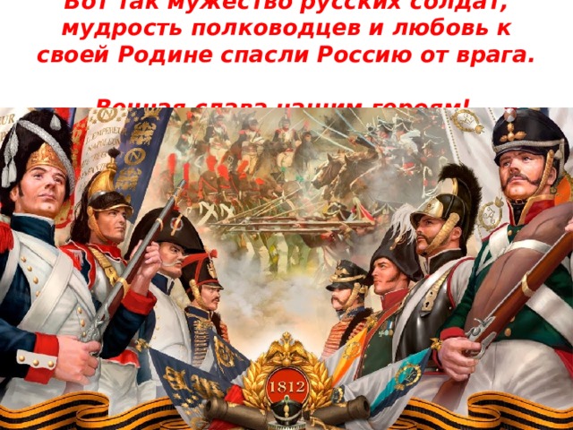 Вот так мужество русских солдат, мудрость полководцев и любовь к своей Родине спасли Россию от врага.  Вечная слава нашим героям!  