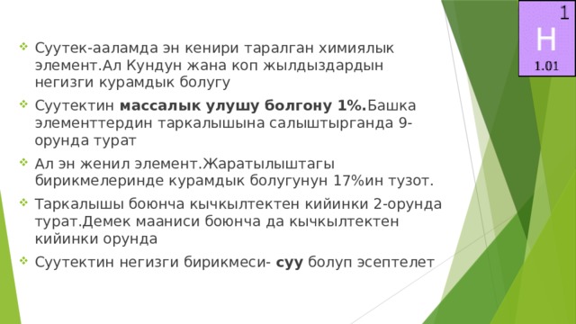 Суутек-ааламда эн кенири таралган химиялык элемент.Ал Кундун жана коп жылдыздардын негизги курамдык болугу Суутектин массалык улушу болгону 1%. Башка элементтердин таркалышына салыштырганда 9-орунда турат Ал эн женил элемент.Жаратылыштагы бирикмелеринде курамдык болугунун 17%ин тузот. Таркалышы боюнча кычкылтектен кийинки 2-орунда турат.Демек мааниси боюнча да кычкылтектен кийинки орунда Суутектин негизги бирикмеси- суу болуп эсептелет 