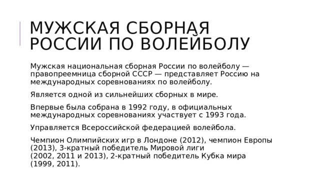 Мужская сборная России по волейболу Мужская национальная сборная России по волейболу — правопреемница сборной СССР — представляет Россию на международных соревнованиях по волейболу. Является одной из сильнейших сборных в мире. Впервые была собрана в 1992 году, в официальных международных соревнованиях участвует с 1993 года. Управляется Всероссийской федерацией волейбола. Чемпион Олимпийских игр в Лондоне (2012), чемпион Европы (2013), 3-кратный победитель Мировой лиги (2002, 2011 и 2013), 2-кратный победитель Кубка мира (1999, 2011). 