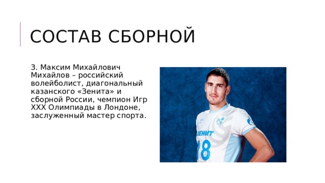 Состав сборной 3. Максим Михайлович Михайлов – российский волейболист, диагональный казанского «Зенита» и сборной России, чемпион Игр XXX Олимпиады в Лондоне, заслуженный мастер спорта. 