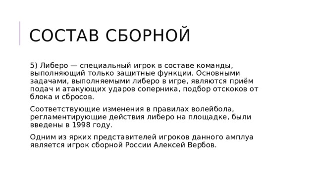 Состав сборной 5) Либеро — специальный игрок в составе команды, выполняющий только защитные функции. Основными задачами, выполняемыми либеро в игре, являются приём подач и атакующих ударов соперника, подбор отскоков от блока и сбросов. Соответствующие изменения в правилах волейбола, регламентирующие действия либеро на площадке, были введены в 1998 году. Одним из ярких представителей игроков данного амплуа является игрок сборной России Алексей Вербов. 
