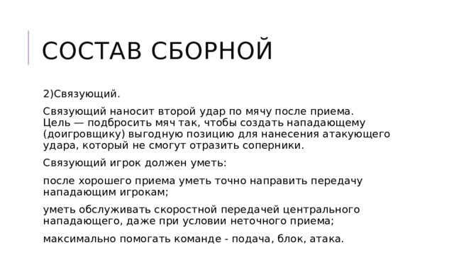 Состав сборной 2)Связующий. Связующий наносит второй удар по мячу после приема. Цель — подбросить мяч так, чтобы создать нападающему (доигровщику) выгодную позицию для нанесения атакующего удара, который не смогут отразить соперники. Связующий игрок должен уметь: после хорошего приема уметь точно направить передачу нападающим игрокам; уметь обслуживать скоростной передачей центрального нападающего, даже при условии неточного приема; максимально помогать команде - подача, блок, атака. 