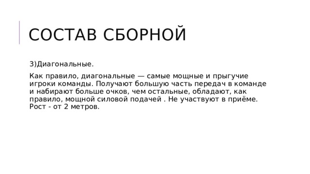 Состав сборной 3)Диагональные. Как правило, диагональные — самые мощные и прыгучие игроки команды. Получают большую часть передач в команде и набирают больше очков, чем остальные, обладают, как правило, мощной силовой подачей . Не участвуют в приёме. Рост - от 2 метров. 