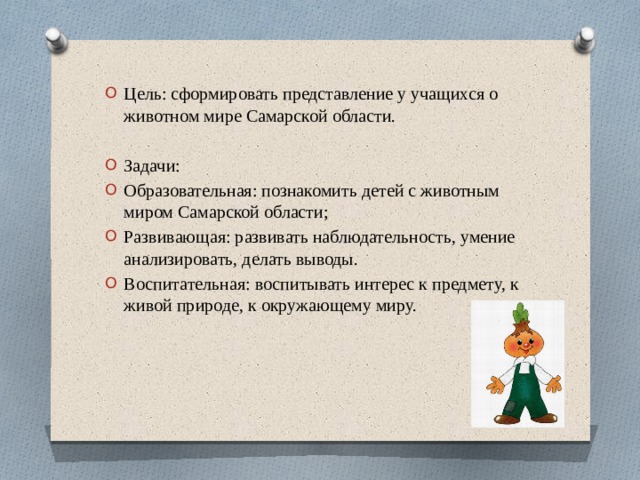 Цель: сформировать представление у учащихся о животном мире Самарской области. Задачи: Образовательная: познакомить детей с животным миром Самарской области; Развивающая: развивать наблюдательность, умение анализировать, делать выводы. Воспитательная: воспитывать интерес к предмету, к живой природе, к окружающему миру. 