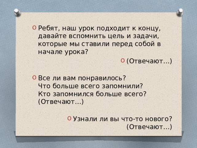 Ребят, наш урок подходит к концу, давайте вспомнить цель и задачи, которые мы ставили перед собой в начале урока? (Отвечают…)   Все ли вам понравилось?  Что больше всего запомнили?  Кто запомнился больше всего?  (Отвечают…)   Узнали ли вы что-то нового?  (Отвечают…) 