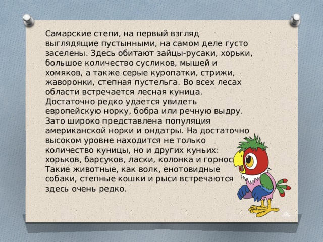 Самарские степи, на первый взгляд выглядящие пустынными, на самом деле густо заселены. Здесь обитают зайцы-русаки, хорьки, большое количество сусликов, мышей и хомяков, а также серые куропатки, стрижи, жаворонки, степная пустельга. Во всех лесах области встречается лесная куница. Достаточно редко удается увидеть европейскую норку, бобра или речную выдру. Зато широко представлена популяция американской норки и ондатры. На достаточно высоком уровне находится не только количество куницы, но и других куньих: хорьков, барсуков, ласки, колонка и горностая. Такие животные, как волк, енотовидные собаки, степные кошки и рыси встречаются здесь очень редко. 