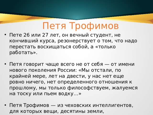 Петя Трофимов Пете 26 или 27 лет, он вечный студент, не кончивший курса, резонерствует о том, что надо перестать восхищаться собой, а «только работать». Петя говорит чаще всего не от себя — от имени нового поколения России: «Мы отстали, по крайней мере, лет на двести, у нас нет еще ровно ничего, нет определенного отношения к прошлому, мы только философствуем, жалуемся на тоску или пьем водку…» Петя Трофимов — из чеховских интеллигентов, для которых вещи, десятины земли, драгоценности, деньги не представляют высшей ценности. 