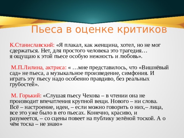 Пьеса в оценке критиков К.Станиславский: «Я плакал, как женщина, хотел, но не мог сдержаться. Нет, для простого человека это трагедия… я ощущаю к этой пьесе особую нежность и любовь».  М.П.Лилина, актриса: « …мне представилось, что «Вишнёвый сад» не пьеса, а музыкальное произведение, симфония. И играть эту пьесу надо особенно правдиво, без реальных грубостей».  М. Горький: «Слушая пьесу Чехова – в чтении она не производит впечатления крупной вещи. Нового – ни слова. Всё – настроение, идеи, – если можно говорить о них,– лица, все это уже было в его пьесах. Конечно, красиво, и разумеется, – со сцены повеет на публику зелёной тоской. А о чём тоска – не знаю» 