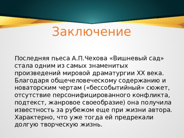 Заключение Последняя пьеса А.П.Чехова «Вишневый сад» стала одним из самых знаменитых произведений мировой драматургии ХХ века. Благодаря общечеловеческому содержанию и новаторским чертам («бессобытийный» сюжет, отсутствие персонифицированного конфликта, подтекст, жанровое своеобразие) она получила известность за рубежом еще при жизни автора. Характерно, что уже тогда ей предрекали долгую творческую жизнь. 