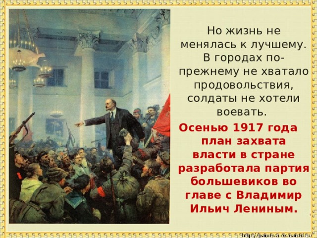  Но жизнь не менялась к лучшему. В городах по-прежнему не хватало продовольствия, солдаты не хотели воевать. Осенью 1917 года план захвата власти в стране разработала партия большевиков во главе с Владимир Ильич Лениным. 