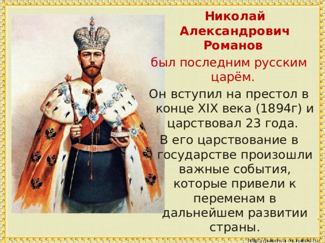  Николай Александрович Романов  был последним русским царём. Он вступил на престол в конце XIX века (1894г) и царствовал 23 года. В его царствование в государстве произошли важные события, которые привели к переменам в дальнейшем развитии страны. 