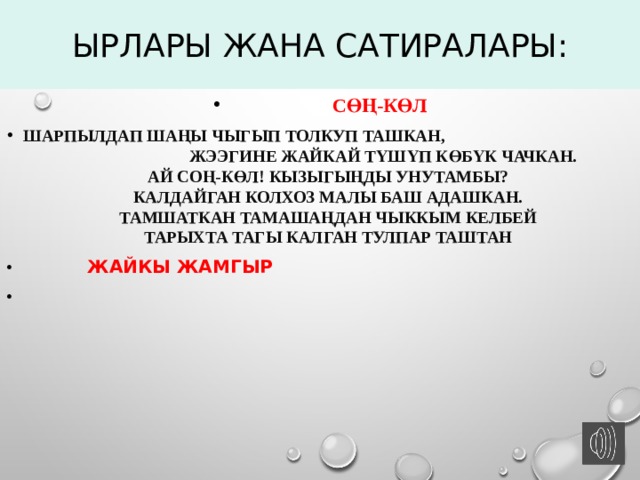 Ырлары жана сатиралары:  СӨҢ-КӨл Шарпылдап шаңы чыгып толкуп ташкан, Жээгине жайкай түшүп көбүк чачкан.  Ай Соң-Көл! Кызыгыңды унутамбы?  Калдайган колхоз малы баш адашкан.  Тамшаткан тамашаңдан чыккым келбей  Тарыхта тагы калган Тулпар таштан  ЖАЙКЫ ЖАМГЫР  