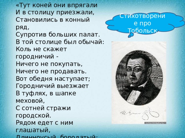 «Тут коней они впрягали  И в столицу приезжали,  Становились в конный ряд,  Супротив больших палат. В той столице был обычай:  Коль не скажет городничий -  Ничего не покупать,  Ничего не продавать.  Вот обедня наступает;  Городничий выезжает  В туфлях, в шапке меховой,  С сотней стражи городской.  Рядом едет с ним глашатый,  Длинноусый, бородатый;  Он в злату трубу трубит,  Громким голосом кричит:  «Гости! Лавки отпирайте,  Покупайте, продавайте…» Стихотворение про Тобольск 