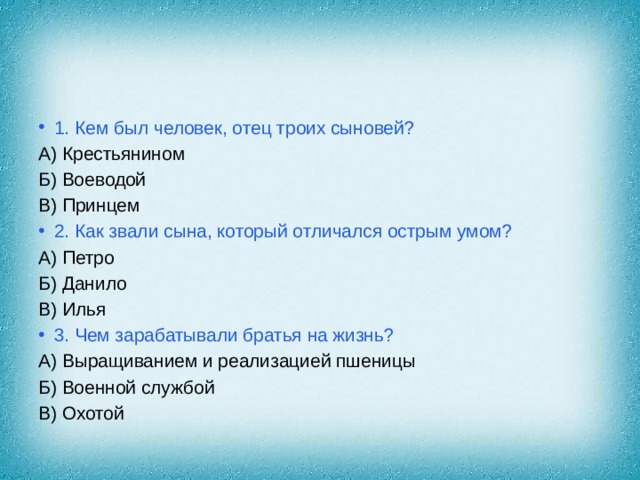 1. Кем был человек, отец троих сыновей? А) Крестьянином Б) Воеводой В) Принцем 2. Как звали сына, который отличался острым умом? А) Петро Б) Данило В) Илья 3. Чем зарабатывали братья на жизнь? А) Выращиванием и реализацией пшеницы Б) Военной службой В) Охотой 