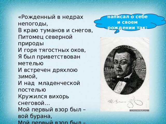 «Рожденный в недрах непогоды,  В краю туманов и снегов,  Питомец северной природы  И горя тягостных оков, Я был приветствован метелью  И встречен дряхлою зимой,  И над  младенческой постелью  Кружился вихорь снеговой… Мой первый взор был – вой бурана,  Мой первый взор был – грустный взор  На льдистый берег океана,  На снежный горб высоких гор…» написал о себе и своем рождении так: 