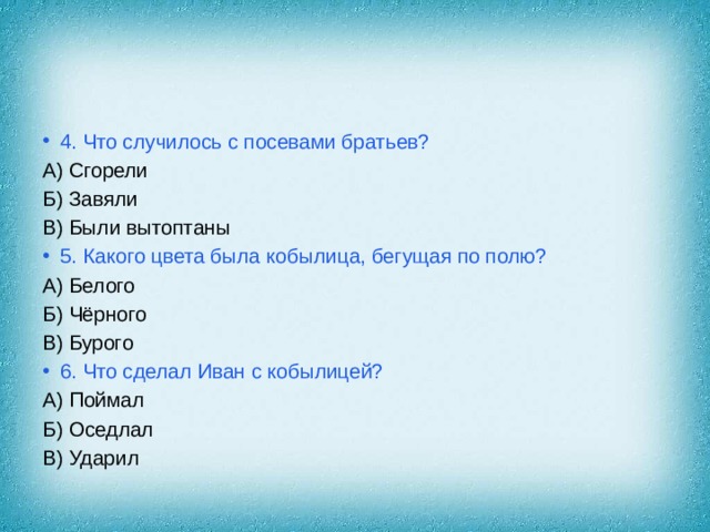 4. Что случилось с посевами братьев? А) Сгорели Б) Завяли В) Были вытоптаны 5. Какого цвета была кобылица, бегущая по полю? А) Белого Б) Чёрного В) Бурого 6. Что сделал Иван с кобылицей? А) Поймал Б) Оседлал В) Ударил 