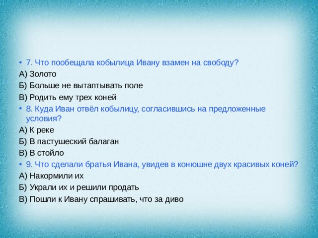 7. Что пообещала кобылица Ивану взамен на свободу? А) Золото Б) Больше не вытаптывать поле В) Родить ему трех коней 8. Куда Иван отвёл кобылицу, согласившись на предложенные условия? А) К реке Б) В пастушеский балаган В) В стойло 9. Что сделали братья Ивана, увидев в конюшне двух красивых коней? А) Накормили их Б) Украли их и решили продать В) Пошли к Ивану спрашивать, что за диво 