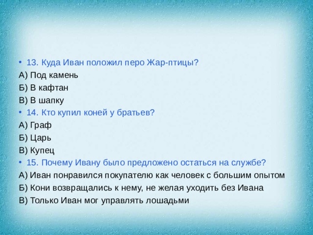 13. Куда Иван положил перо Жар-птицы? А) Под камень Б) В кафтан В) В шапку 14. Кто купил коней у братьев? А) Граф Б) Царь В) Купец 15. Почему Ивану было предложено остаться на службе? А) Иван понравился покупателю как человек с большим опытом Б) Кони возвращались к нему, не желая уходить без Ивана В) Только Иван мог управлять лошадьми 