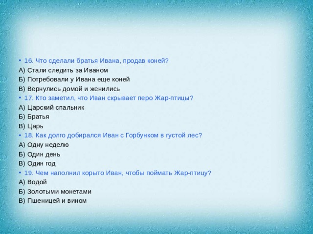 16. Что сделали братья Ивана, продав коней? А) Стали следить за Иваном Б) Потребовали у Ивана еще коней В) Вернулись домой и женились 17. Кто заметил, что Иван скрывает перо Жар-птицы? А) Царский спальник Б) Братья В) Царь 18. Как долго добирался Иван с Горбунком в густой лес? А) Одну неделю Б) Один день В) Один год 19. Чем наполнил корыто Иван, чтобы поймать Жар-птицу? А) Водой Б) Золотыми монетами В) Пшеницей и вином 