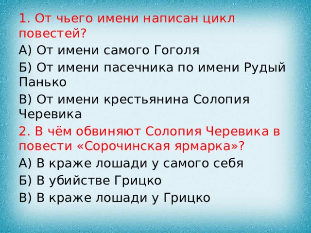 1. От чьего имени написан цикл повестей? А) От имени самого Гоголя Б) От имени пасечника по имени Рудый Панько В) От имени крестьянина Солопия Черевика 2. В чём обвиняют Солопия Черевика в повести «Сорочинская ярмарка»? А) В краже лошади у самого себя Б) В убийстве Грицко В) В краже лошади у Грицко 