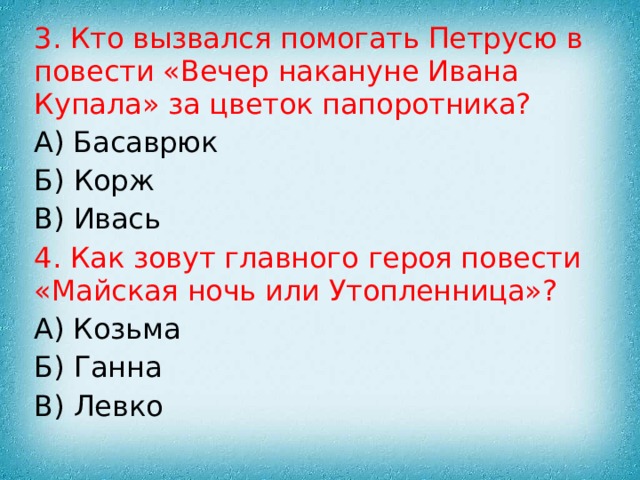 3. Кто вызвался помогать Петрусю в повести «Вечер накануне Ивана Купала» за цветок папоротника? А) Басаврюк Б) Корж В) Ивась 4. Как зовут главного героя повести «Майская ночь или Утопленница»? А) Козьма Б) Ганна В) Левко 