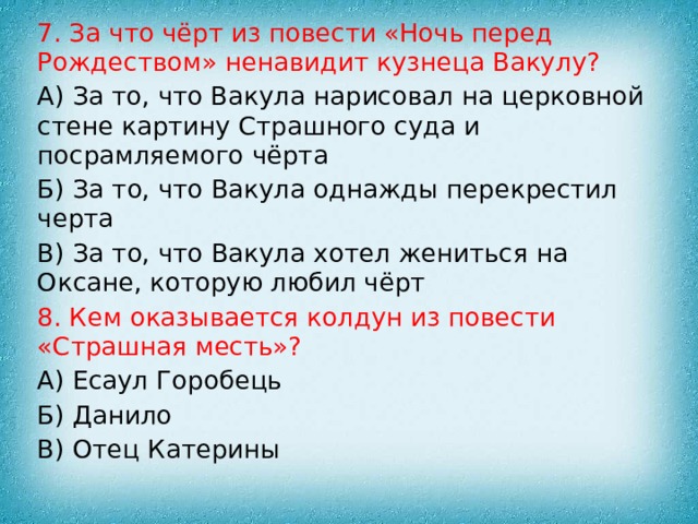 7. За что чёрт из повести «Ночь перед Рождеством» ненавидит кузнеца Вакулу? А) За то, что Вакула нарисовал на церковной стене картину Страшного суда и посрамляемого чёрта Б) За то, что Вакула однажды перекрестил черта В) За то, что Вакула хотел жениться на Оксане, которую любил чёрт 8. Кем оказывается колдун из повести «Страшная месть»? А) Есаул Горобець Б) Данило В) Отец Катерины 