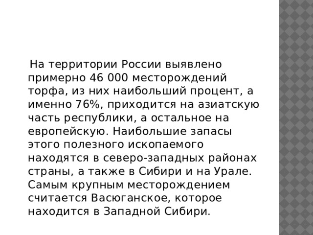  На территории России выявлено примерно 46 000 месторождений торфа, из них наибольший процент, а именно 76%, приходится на азиатскую часть республики, а остальное на европейскую. Наибольшие запасы этого полезного ископаемого находятся в северо-западных районах страны, а также в Сибири и на Урале. Самым крупным месторождением считается Васюганское, которое находится в Западной Сибири.  