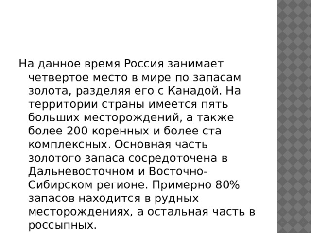 На данное время Россия занимает четвертое место в мире по запасам золота, разделяя его с Канадой. На территории страны имеется пять больших месторождений, а также более 200 коренных и более ста комплексных. Основная часть золотого запаса сосредоточена в Дальневосточном и Восточно-Сибирском регионе. Примерно 80% запасов находится в рудных месторождениях, а остальная часть в россыпных.  