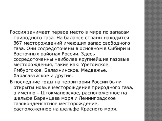 Россия занимает первое место в мире по запасам природного газа. На балансе страны находится 867 месторождений имеющих запас свободного газа. Они сосредоточены в основном в Сибири и Восточных районах России. Здесь сосредоточенны наиболее крупнейшие газовые месторождения, такие как: Урегойское, Ямбургское, Балахнинское, Медвежье, Харасавэйское и другие. В последние годы на территории России были открыты новые месторождения природного газа, а именно – Штокмановское, расположенное на шельфе Баренцева моря и Ленинградское газоконденсатное месторождение, расположенное на шельфе Красного моря. 