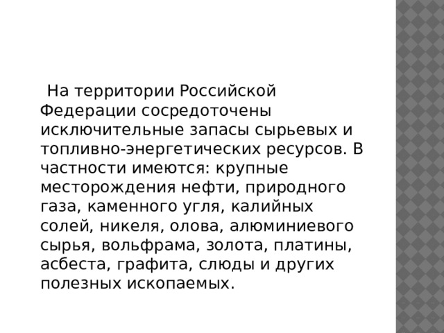  На территории Российской Федерации сосредоточены исключительные запасы сырьевых и топливно-энергетических ресурсов. В частности имеются: крупные месторождения нефти, природного газа, каменного угля, калийных солей, никеля, олова, алюминиевого сырья, вольфрама, золота, платины, асбеста, графита, слюды и других полезных ископаемых. 
