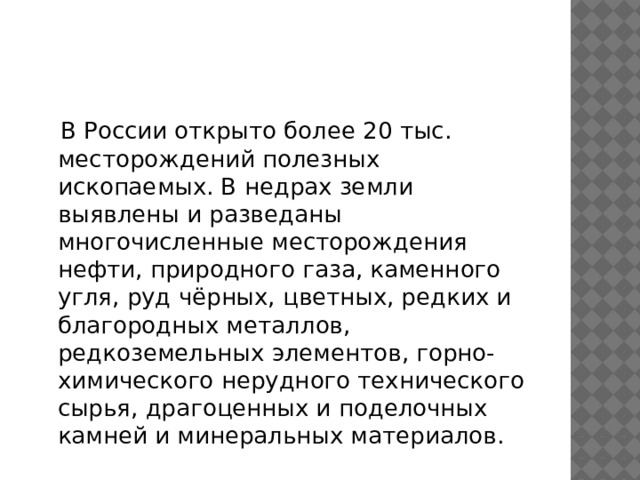  В России открыто более 20 тыс. месторождений полезных ископаемых. В недрах земли выявлены и разведаны многочисленные месторождения нефти, природного газа, каменного угля, руд чёрных, цветных, редких и благородных металлов, редкоземельных элементов, горно-химического нерудного технического сырья, драгоценных и поделочных камней и минеральных материалов. 