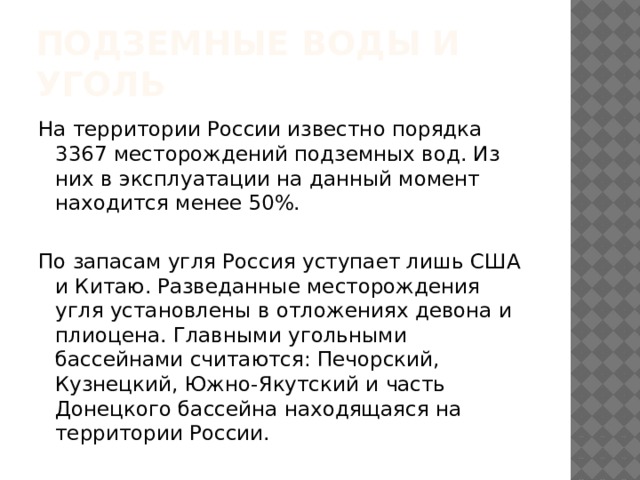 Подземные воды и уголь На территории России известно порядка 3367 месторождений подземных вод. Из них в эксплуатации на данный момент находится менее 50%. По запасам угля Россия уступает лишь США и Китаю. Разведанные месторождения угля установлены в отложениях девона и плиоцена. Главными угольными бассейнами считаются: Печорский, Кузнецкий, Южно-Якутский и часть Донецкого бассейна находящаяся на территории России. 