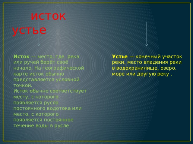  исток устье Исток  — место, где река или ручей берёт своё начало. На географической карте исток обычно представляется условной точкой. Устье  — конечный участок реки, место впадения реки в водохранилище, озеро, море или другую реку . Исток обычно соответствует месту, с которого появляется русло постоянного водотока или место, с которого появляется постоянное течение воды в русле. 