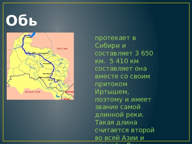 Обь протекает в Сибири и составляет 3 650 км. 5 410 км составляет она вместе со своим притоком Иртышем, поэтому и имеет звание самой длинной реки. Такая длина считается второй во всей Азии и первой в России. Питание Оби в основном снеговое. 